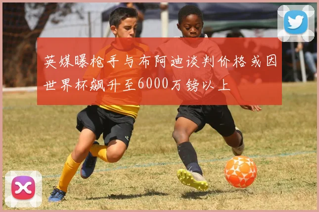 英媒曝枪手与布阿迪谈判价格或因世界杯飙升至6000万镑以上