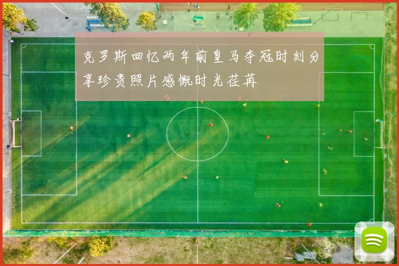 克罗斯回忆两年前皇马夺冠时刻分享珍贵照片感慨时光荏苒