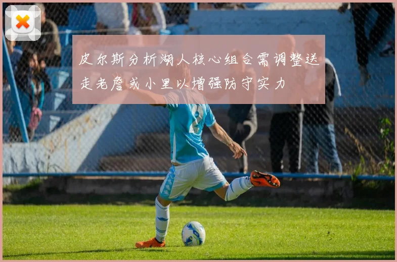 皮尔斯分析湖人核心组合需调整送走老詹或小里以增强防守实力