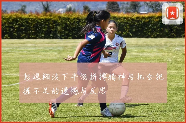 彭逸翔谈下半场拼搏精神与机会把握不足的遗憾与反思