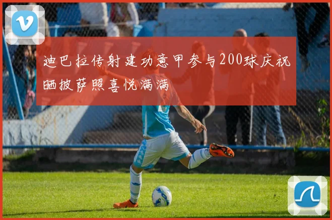 迪巴拉传射建功意甲参与200球庆祝晒披萨照喜悦满满