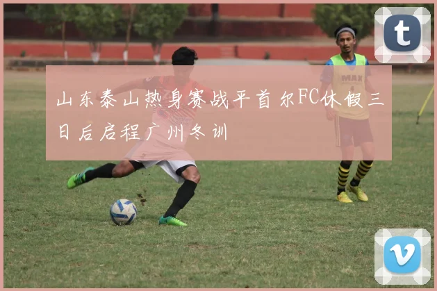 山东泰山热身赛战平首尔FC休假三日后启程广州冬训