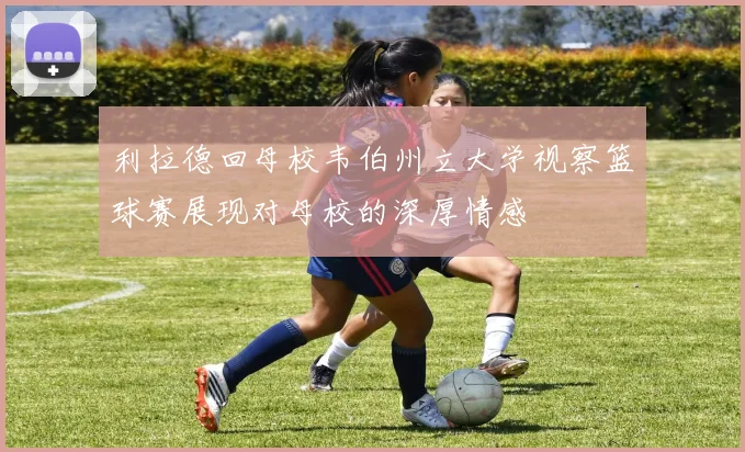 利拉德回母校韦伯州立大学视察篮球赛展现对母校的深厚情感