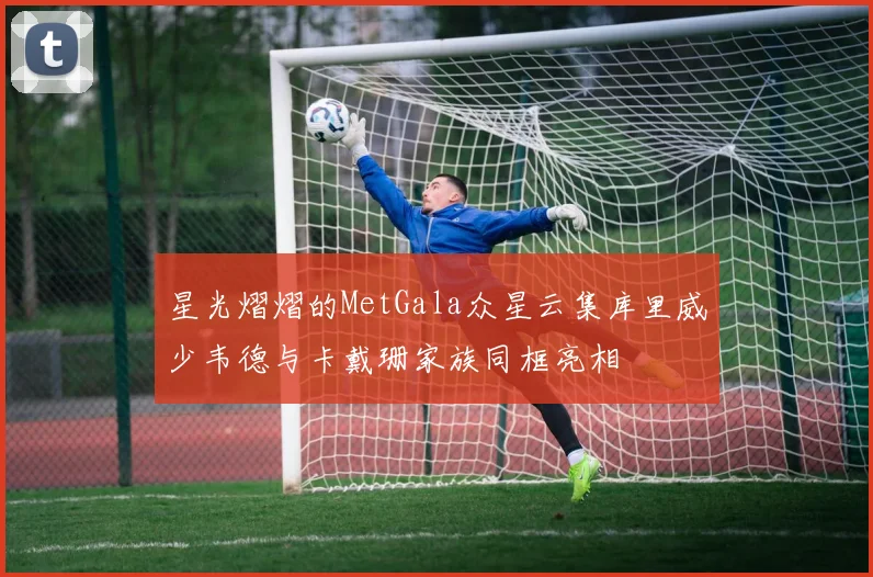 星光熠熠的MetGala众星云集库里威少韦德与卡戴珊家族同框亮相