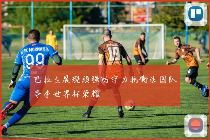 巴拉圭展现顽强防守力抗衡法国队争夺世界杯荣耀