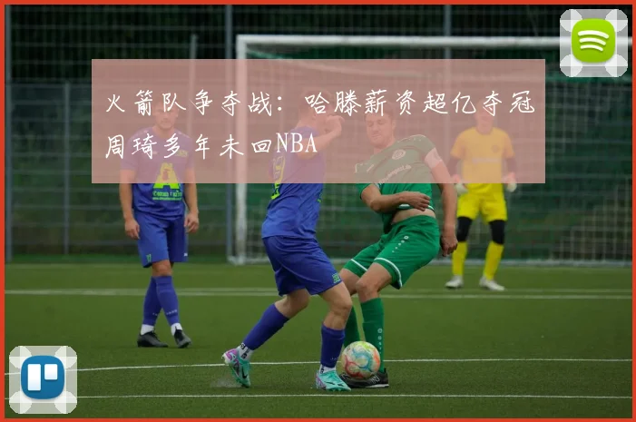 火箭队争夺战：哈滕薪资超亿夺冠周琦多年未回NBA