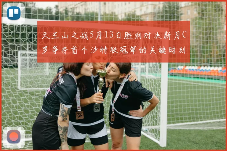 天王山之战5月13日胜利对决新月C罗争夺首个沙特联冠军的关键时刻