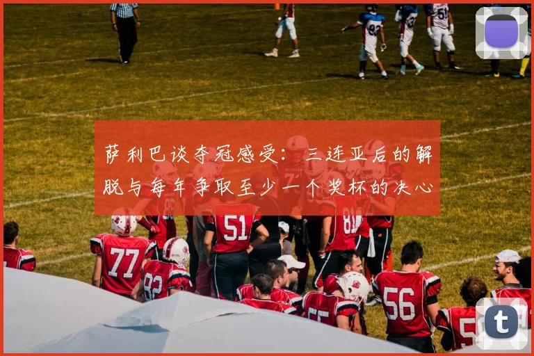 萨利巴谈夺冠感受：三连亚后的解脱与每年争取至少一个奖杯的决心