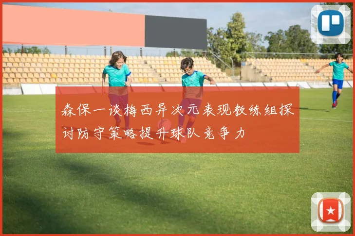 森保一谈梅西异次元表现教练组探讨防守策略提升球队竞争力
