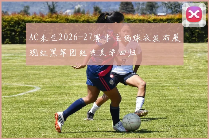 AC米兰2026-27赛季主场球衣发布展现红黑军团经典美学回归