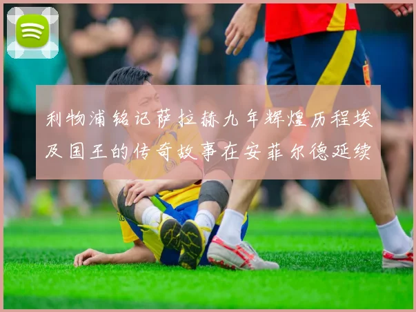 利物浦铭记萨拉赫九年辉煌历程埃及国王的传奇故事在安菲尔德延续
