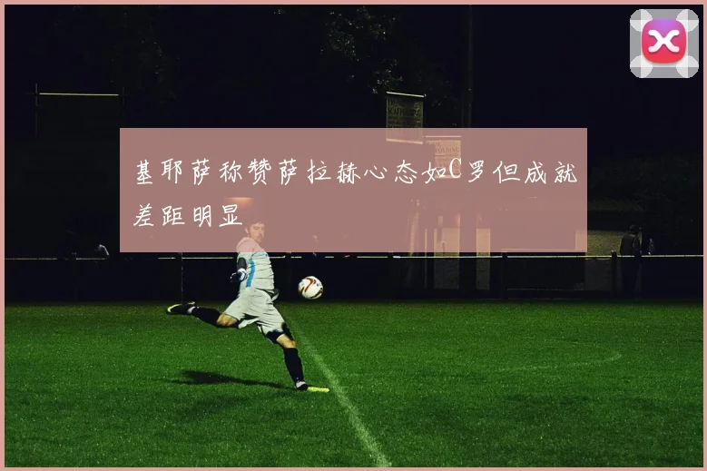 基耶萨称赞萨拉赫心态如C罗但成就差距明显