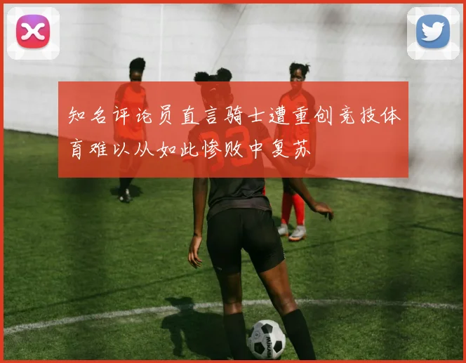 知名评论员直言骑士遭重创竞技体育难以从如此惨败中复苏