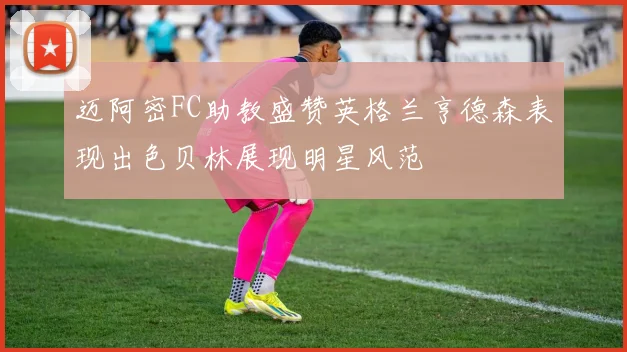迈阿密FC助教盛赞英格兰亨德森表现出色贝林展现明星风范