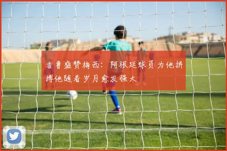 吉鲁盛赞梅西：阿根廷球员为他拼搏他随着岁月愈发强大