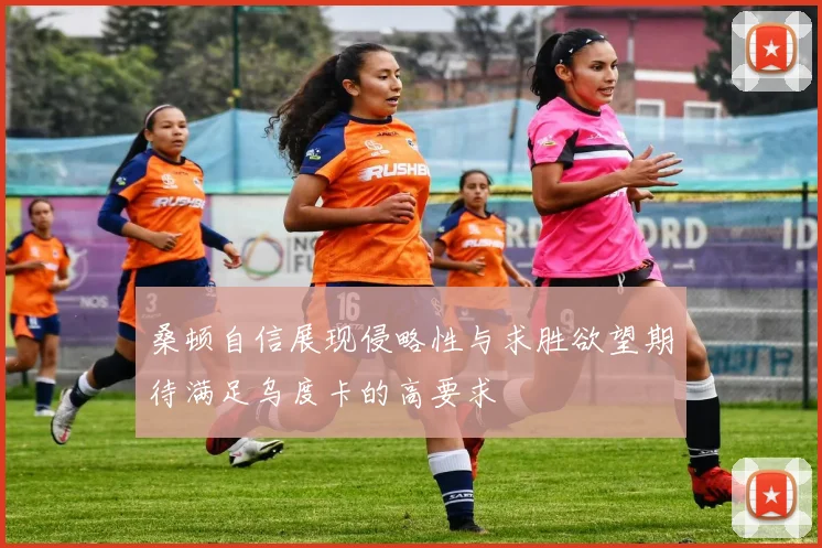 桑顿自信展现侵略性与求胜欲望期待满足乌度卡的高要求