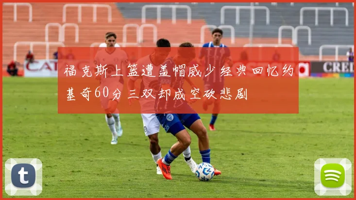 福克斯上篮遭盖帽威少经典回忆约基奇60分三双却成空砍悲剧