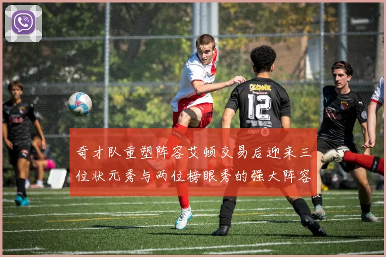 奇才队重塑阵容艾顿交易后迎来三位状元秀与两位榜眼秀的强大阵容