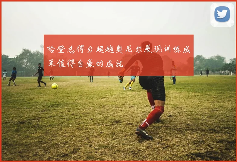 哈登总得分超越奥尼尔展现训练成果值得自豪的成就