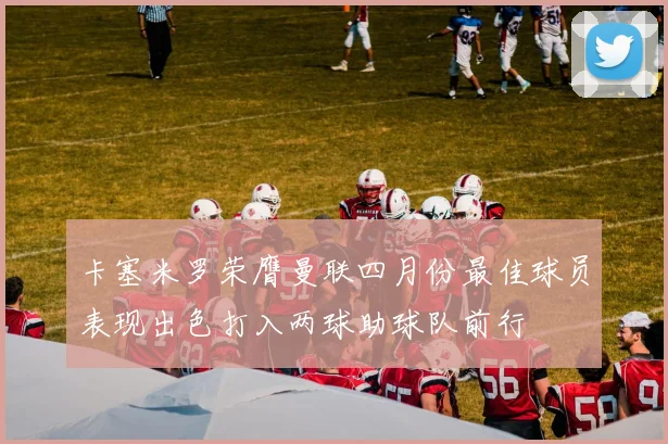 卡塞米罗荣膺曼联四月份最佳球员表现出色打入两球助球队前行