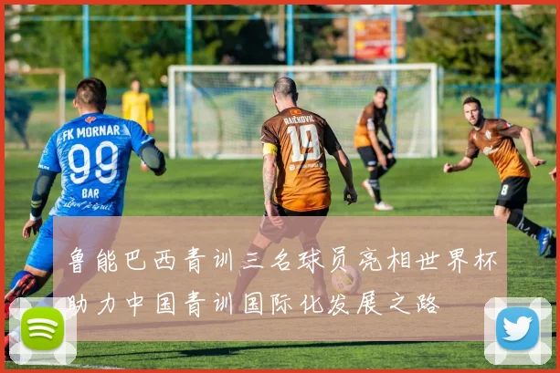 鲁能巴西青训三名球员亮相世界杯助力中国青训国际化发展之路