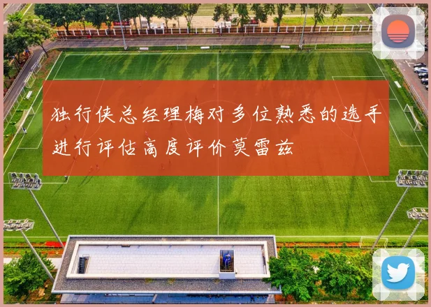 独行侠总经理梅对多位熟悉的选手进行评估高度评价莫雷兹