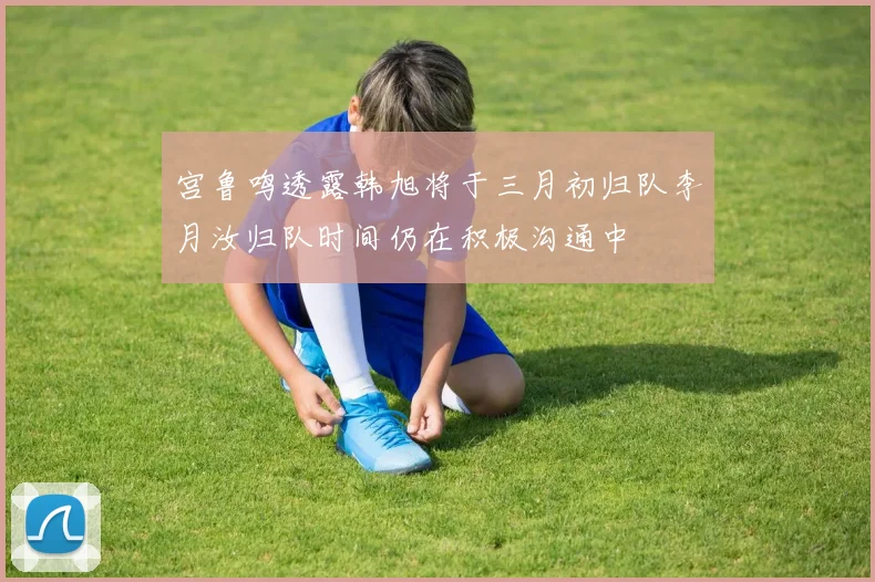 宫鲁鸣透露韩旭将于三月初归队李月汝归队时间仍在积极沟通中