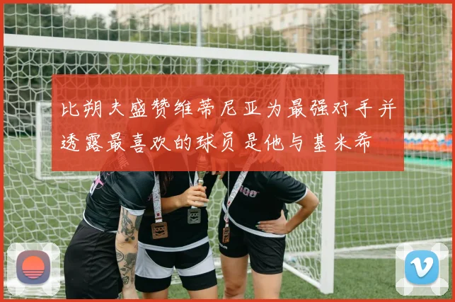 比朔夫盛赞维蒂尼亚为最强对手并透露最喜欢的球员是他与基米希