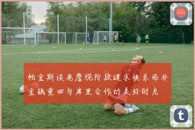 帕金斯谈老詹现阶段追求快乐而非金钱重回与库里合作的美好时光