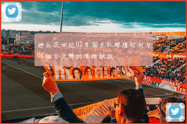 迪瓦茨回忆02年国王队辉煌时刻与OK组合交锋的艰难挑战