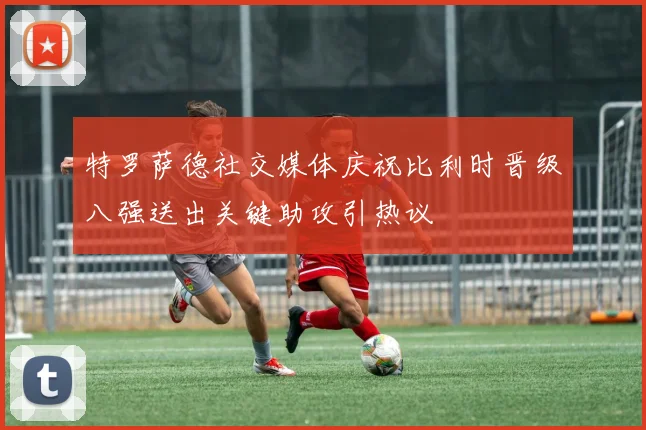 特罗萨德社交媒体庆祝比利时晋级八强送出关键助攻引热议
