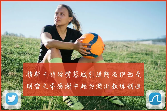 穆斯卡特称赞蓉城引进阿洛伊西是明智之举感谢中超为澳洲教练创造机会
