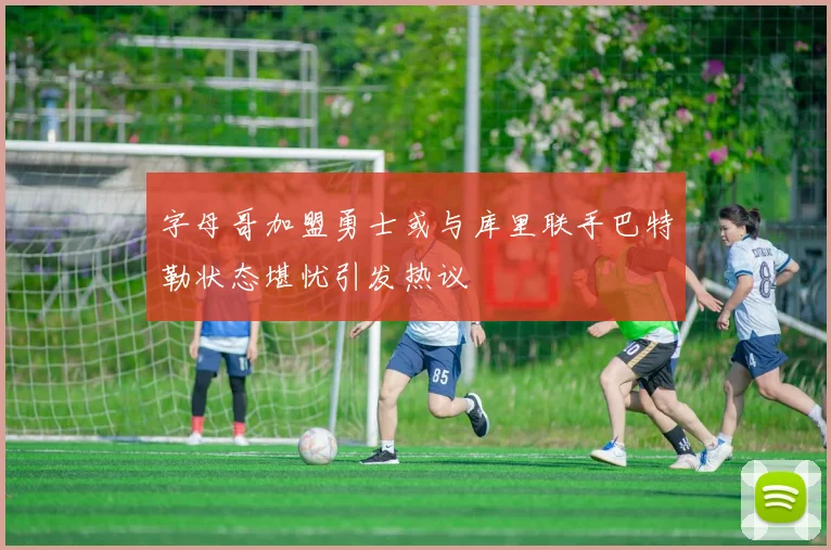 字母哥加盟勇士或与库里联手巴特勒状态堪忧引发热议